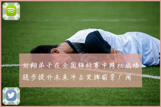 刘翔弟子在全国锦标赛中跨栏成绩稳步提升未来冲击奖牌前景广阔