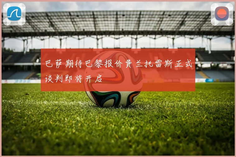 巴萨期待巴黎报价费兰托雷斯正式谈判即将开启