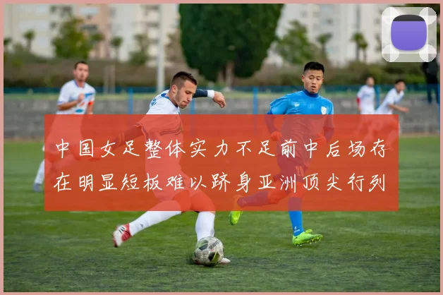 中国女足整体实力不足前中后场存在明显短板难以跻身亚洲顶尖行列