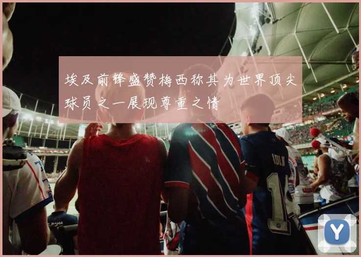 埃及前锋盛赞梅西称其为世界顶尖球员之一展现尊重之情