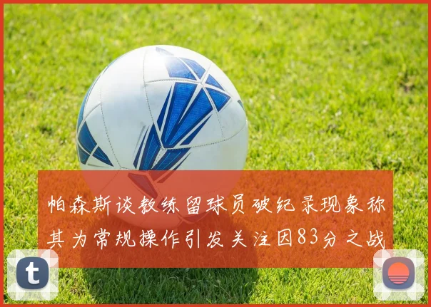 帕森斯谈教练留球员破纪录现象称其为常规操作引发关注因83分之战