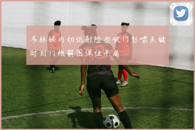 韦林顿内切低射险些破门彭啸关键时刻门线解围保住平局
