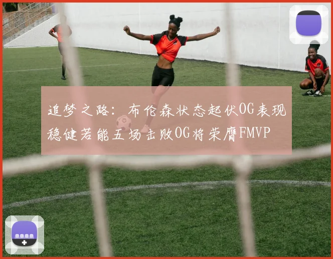 追梦之路：布伦森状态起伏OG表现稳健若能五场击败OG将荣膺FMVP