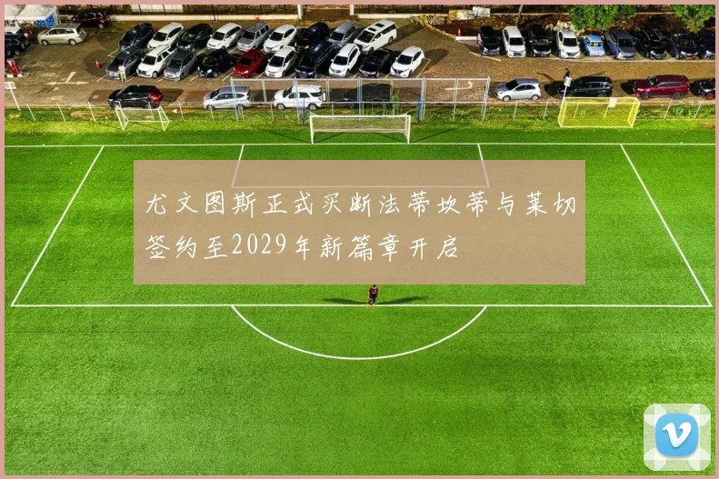 尤文图斯正式买断法蒂坎蒂与莱切签约至2029年新篇章开启