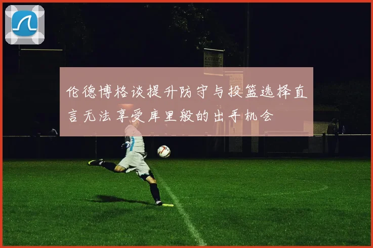 伦德博格谈提升防守与投篮选择直言无法享受库里般的出手机会