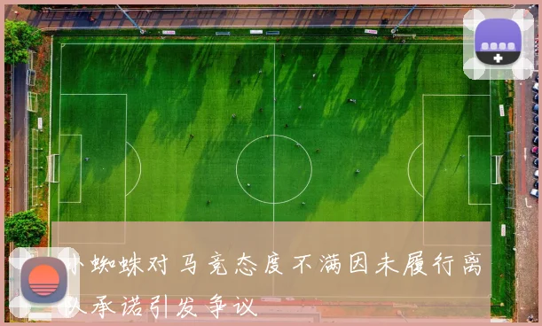小蜘蛛对马竞态度不满因未履行离队承诺引发争议