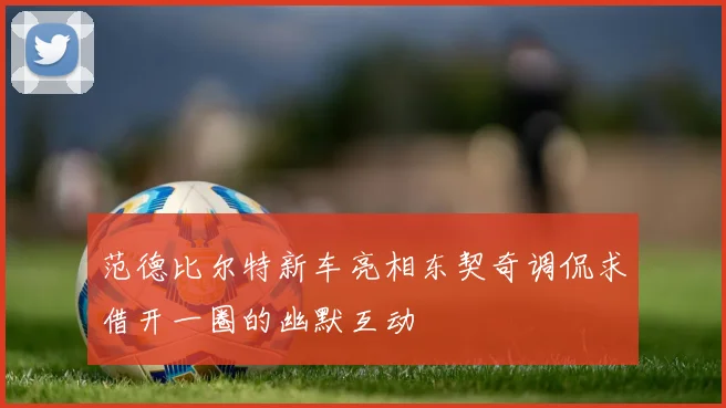 范德比尔特新车亮相东契奇调侃求借开一圈的幽默互动