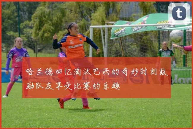 哈兰德回忆淘汰巴西的奇妙时刻鼓励队友享受比赛的乐趣