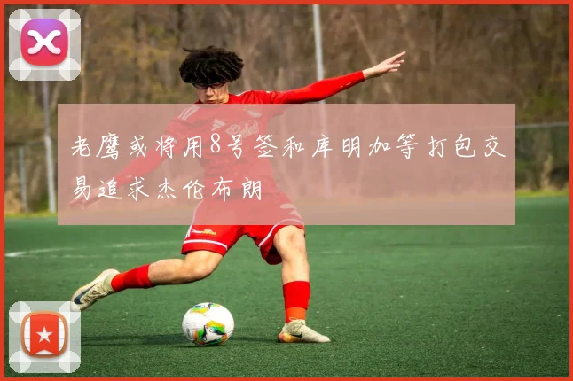 老鹰或将用8号签和库明加等打包交易追求杰伦布朗
