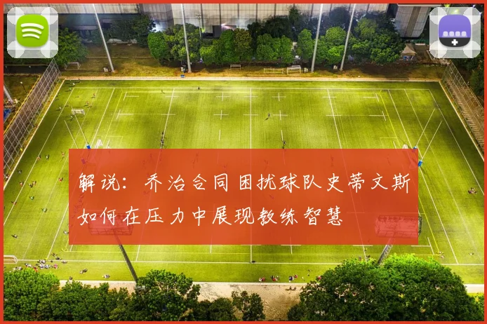 解说：乔治合同困扰球队史蒂文斯如何在压力中展现教练智慧