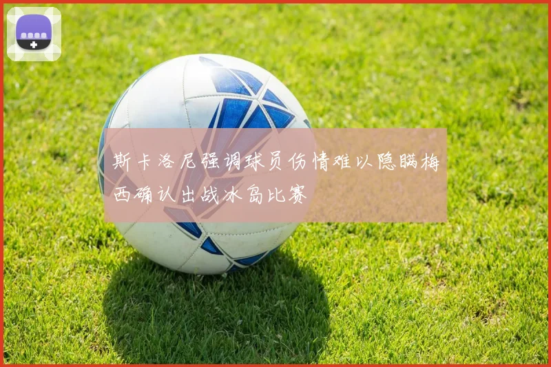 斯卡洛尼强调球员伤情难以隐瞒梅西确认出战冰岛比赛