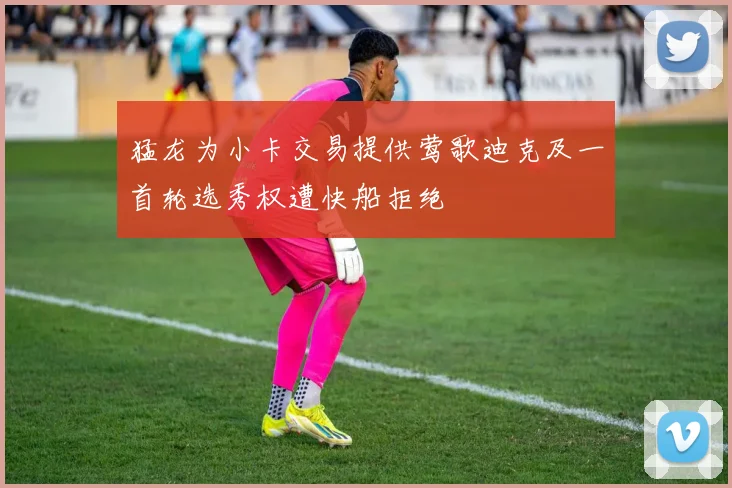 猛龙为小卡交易提供莺歌迪克及一首轮选秀权遭快船拒绝