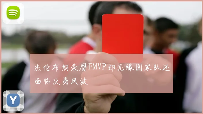 杰伦布朗荣膺FMVP却无缘国家队还面临交易风波