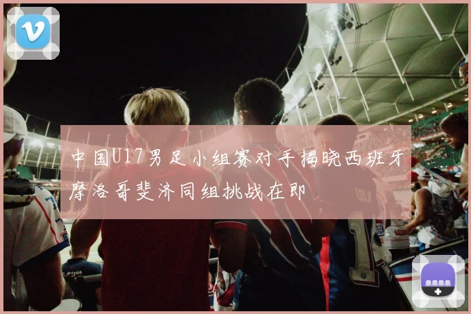 中国U17男足小组赛对手揭晓西班牙摩洛哥斐济同组挑战在即