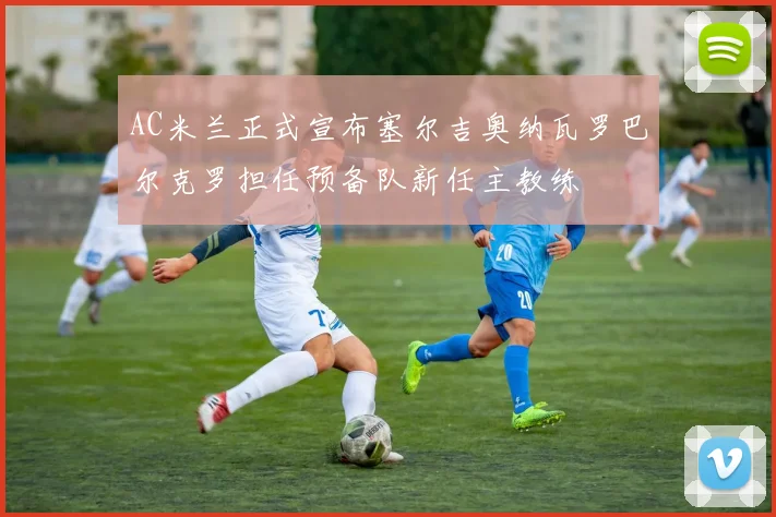 AC米兰正式宣布塞尔吉奥纳瓦罗巴尔克罗担任预备队新任主教练