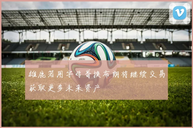 雄鹿若用字母哥换布朗将继续交易获取更多未来资产