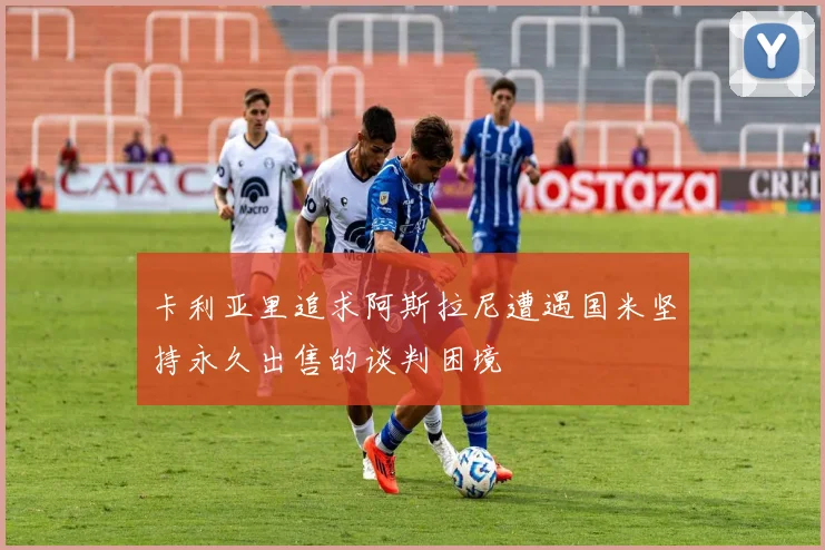 卡利亚里追求阿斯拉尼遭遇国米坚持永久出售的谈判困境