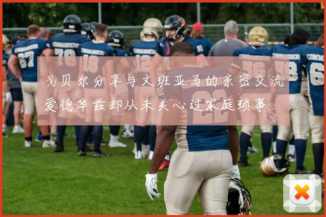 戈贝尔分享与文班亚马的亲密交流爱德华兹却从未关心过家庭琐事