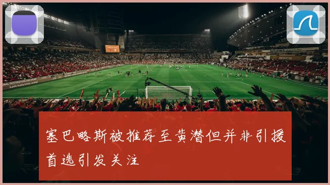 塞巴略斯被推荐至黄潜但并非引援首选引发关注