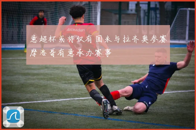 意超杯或将仅有国米与拉齐奥参赛摩洛哥有意承办赛事