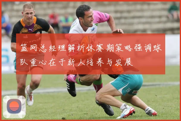 篮网总经理解析休赛期策略强调球队重心在于新人培养与发展