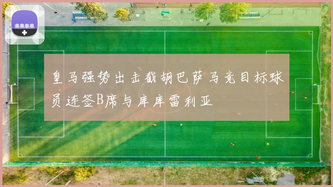 皇马强势出击截胡巴萨马竞目标球员连签B席与库库雷利亚