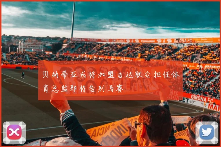 贝纳蒂亚或将加盟吉达联合担任体育总监即将告别马赛