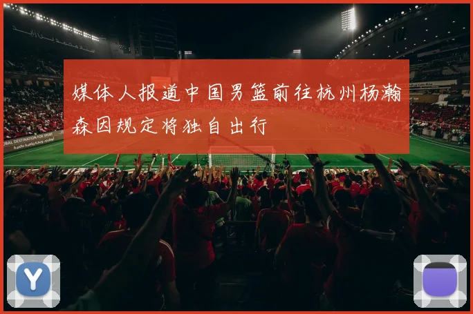 媒体人报道中国男篮前往杭州杨瀚森因规定将独自出行