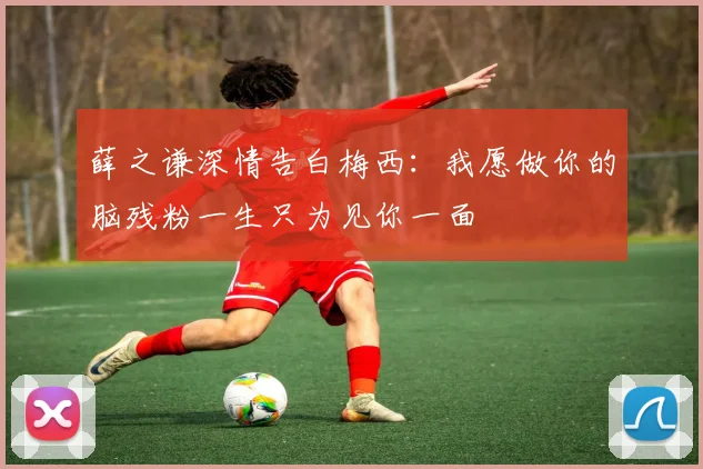 薛之谦深情告白梅西：我愿做你的脑残粉一生只为见你一面