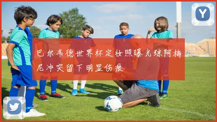 巴尔韦德世界杯定妆照曝光琼阿梅尼冲突留下明显伤痕